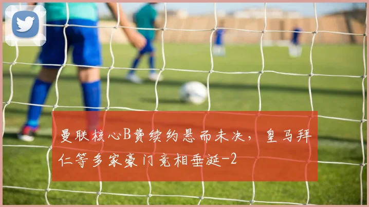 曼联核心B费续约悬而未决,皇马拜仁等多家豪门竞相垂涎