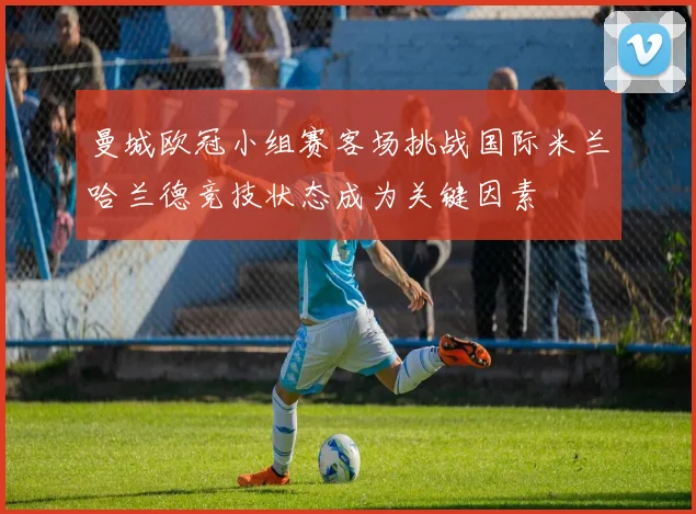 曼城欧冠小组赛客场挑战国际米兰哈兰德竞技状态成为关键因素
