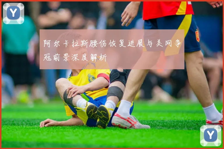 阿尔卡拉斯腰伤恢复进展与美网争冠前景深度解析