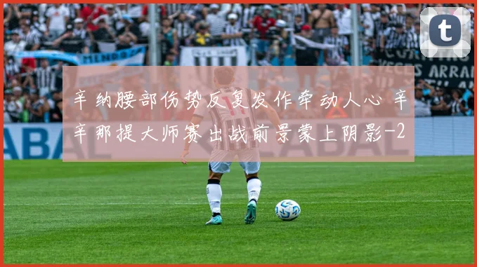 辛纳腰部伤势反复发作牵动人心 辛辛那提大师赛出战前景蒙上阴影