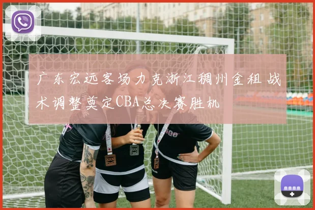广东宏远客场力克浙江稠州金租 战术调整奠定CBA总决赛胜机