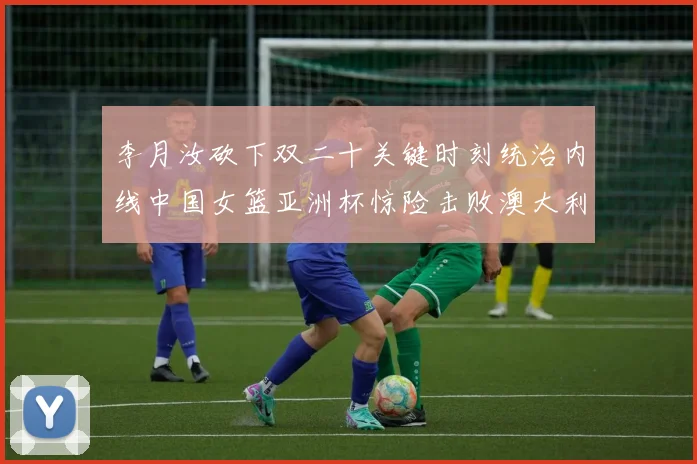 李月汝砍下双二十关键时刻统治内线中国女篮亚洲杯惊险击败澳大利亚