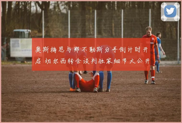 奥斯梅恩与那不勒斯分手倒计时开启 切尔西转会谈判独家细节大公开