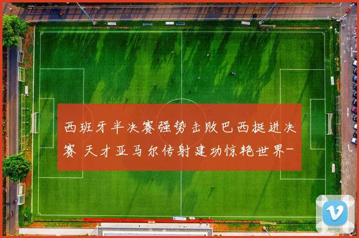 西班牙半决赛强势击败巴西挺进决赛 天才亚马尔传射建功惊艳世界